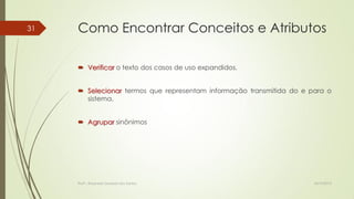 31

Como Encontrar Conceitos e Atributos
 Verificar o texto dos casos de uso expandidos.
 Selecionar termos que representam informação transmitida do e para o
sistema.
 Agrupar sinônimos

Profª.: Rosanete Grassiani dos Santos

18/10/2013

 