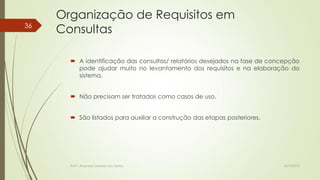36

Organização de Requisitos em
Consultas
 A identificação das consultas/ relatórios desejados na fase de concepção
pode ajudar muito no levantamento dos requisitos e na elaboração do
sistema.
 Não precisam ser tratados como casos de uso.
 São listados para auxiliar a construção das etapas posteriores.

Profª.: Rosanete Grassiani dos Santos

18/10/2013

 