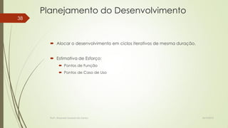 Planejamento do Desenvolvimento
38

 Alocar o desenvolvimento em ciclos iterativos de mesma duração.
 Estimativa de Esforço:
 Pontos de Função
 Pontos de Caso de Uso

Profª.: Rosanete Grassiani dos Santos

18/10/2013

 