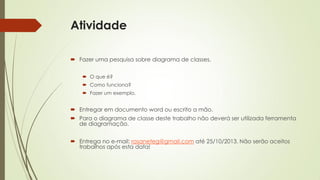 Atividade
 Fazer uma pesquisa sobre diagrama de classes.
 O que é?
 Como funciona?
 Fazer um exemplo.

 Entregar em documento word ou escrito a mão.
 Para o diagrama de classe deste trabalho não deverá ser utilizada ferramenta
de diagramação.
 Entrega no e-mail: rosaneteg@gmail.com até 25/10/2013. Não serão aceitos
trabalhos após esta data!

 