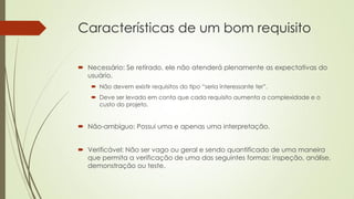 Características de um bom requisito
 Necessário: Se retirado, ele não atenderá plenamente as expectativas do
usuário.
 Não devem existir requisitos do tipo “seria interessante ter”.
 Deve ser levado em conta que cada requisito aumenta a complexidade e o
custo do projeto.

 Não-ambíguo: Possui uma e apenas uma interpretação.
 Verificável: Não ser vago ou geral e sendo quantificado de uma maneira
que permita a verificação de uma das seguintes formas: inspeção, análise,
demonstração ou teste.

 
