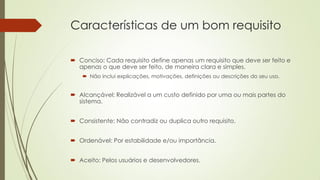 Características de um bom requisito
 Conciso: Cada requisito define apenas um requisito que deve ser feito e
apenas o que deve ser feito, de maneira clara e simples.
 Não inclui explicações, motivações, definições ou descrições do seu uso.

 Alcançável: Realizável a um custo definido por uma ou mais partes do
sistema.
 Consistente: Não contradiz ou duplica outro requisito.
 Ordenável: Por estabilidade e/ou importância.

 Aceito: Pelos usuários e desenvolvedores.

 