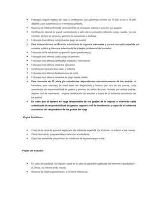    Fotocopia seguro medico de viaje o certificación con cobertura mínima de 10.000 euros o 15.000
       dólares y con cubrimiento en el territorio caribeño,
      Reserva de hotel confirmada, generalmente el consulado solicita el voucher pre pagado.
      Certificación laboral en papel membreteado y sello de la compañía indicando cargo, sueldo, tipo de
       contrato, tiempo de servicio y periodo de vacaciones a disfrutar
      Fotocopia tres últimos comprobantes pago de sueldo
      Para independientes certificación autenticada de ingresos mensuales y porque concepto expedida por
       contador público y fotocopia autenticada de la tarjeta profesional del contador
      Fotocopia de la resolución de pensión (para pensionados)
      Fotocopia tres últimas colillas pago de pensión
      Fotocopia dos últimos certificados ingresos y retenciones
      Fotocopia tres últimos extractos bancarios
      Certificación bancaria con saldo a la fecha
      Fotocopia dos últimas declaraciones de renta
      Fotocopia tres últimos extractos de pago tarjeta crédito
      Para menores de 18 años y/o estudiantes dependientes económicamente de los padres: el
       formulario para menores de edad debe ser diligenciado y firmado por uno de los padres, carta
       autenticada de responsabilidad de gastos y permiso de salida del país firmada por ambos padres,
       registro civil de nacimiento, original certificación de estudios y copia de la solvencia económica de
       los padres
      En caso que el esposo se haga responsable de los gastos de la esposa o viceversa carta
       autenticada de responsabilidad de gastos, registro civil de matrimonio y copia de la solvencia
       económica del responsable de los gastos del viaje


Viajes familiares:




      Copia de la carta de garantía legalizada del referente expedida por el dimas, no inferior a tres meses.
      Carta informando que parentesco tiene con el solicitante
      Copia del pasaporte y/o permiso de residencia de la persona que invita




Viajes de estudio:




      En caso de quedarse con alguien copia de la carta de garantía legalizada del referente expedida por
       el Dimas, no inferior a tres meses.
      Reserva de hotel o apartamento, si no tiene referencia.
 