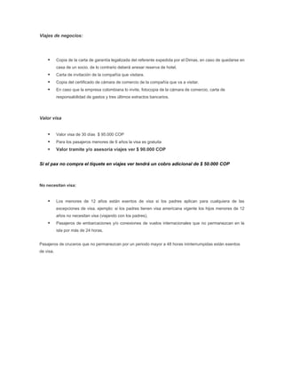 Viajes de negocios:




          Copia de la carta de garantía legalizada del referente expedida por el Dimas, en caso de quedarse en
           casa de un socio, de lo contrario deberá anexar reserva de hotel.
          Carta de invitación de la compañía que visitara.
          Copia del certificado de cámara de comercio de la compañía que va a visitar.
          En caso que la empresa colombiana lo invite, fotocopia de la cámara de comercio, carta de
           responsabilidad de gastos y tres últimos extractos bancarios.




Valor visa


          Valor visa de 30 días $ 95.000 COP
          Para los pasajeros menores de 6 años la visa es gratuita
          Valor tramite y/o asesoría viajes ver $ 90.000 COP


Si el pax no compra el tiquete en viajes ver tendrá un cobro adicional de $ 50.000 COP



No necesitan visa:


          Los menores de 12 años están exentos de visa si los padres aplican para cualquiera de las
           excepciones de visa. ejemplo: si los padres tienen visa americana vigente los hijos menores de 12
           años no necesitan visa (viajando con los padres).
          Pasajeros de embarcaciones y/o conexiones de vuelos internacionales que no permanezcan en la
           isla por más de 24 horas.


Pasajeros de cruceros que no permanezcan por un periodo mayor a 48 horas ininterrumpidas están exentos
de visa.
 