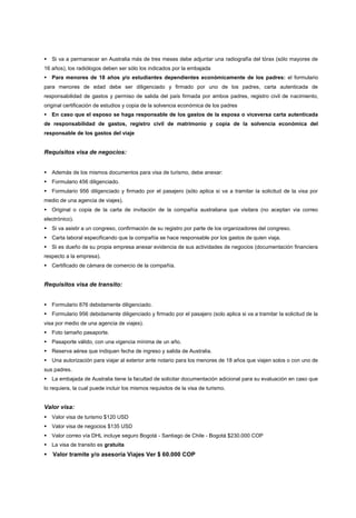 Si va a permanecer en Australia más de tres meses debe adjuntar una radiografía del tórax (sólo mayores de
16 años), los radiólogos deben ser sólo los indicados por la embajada
Para menores de 18 años y/o estudiantes dependientes económicamente de los padres: el formulario
para menores de edad debe ser diligenciado y firmado por uno de los padres, carta autenticada de
responsabilidad de gastos y permiso de salida del país firmada por ambos padres, registro civil de nacimiento,
original certificación de estudios y copia de la solvencia económica de los padres
En caso que el esposo se haga responsable de los gastos de la esposa o viceversa carta autenticada
de responsabilidad de gastos, registro civil de matrimonio y copia de la solvencia económica del
responsable de los gastos del viaje


Requisitos visa de negocios:


Además de los mismos documentos para visa de turismo, debe anexar:
Formulario 456 diligenciado.
Formulario 956 diligenciado y firmado por el pasajero (sólo aplica si va a tramitar la solicitud de la visa por
medio de una agencia de viajes).
Original o copia de la carta de invitación de la compañía australiana que visitara (no aceptan via correo
electrónico).
Si va asistir a un congreso, confirmación de su registro por parte de los organizadores del congreso.
Carta laboral especificando que la compañía se hace responsable por los gastos de quien viaja.
Si es dueño de su propia empresa anexar evidencia de sus actividades de negocios (documentación financiera
respecto a la empresa).
Certificado de cámara de comercio de la compañía.


Requisitos visa de transito:


Formulario 876 debidamente diligenciado.
Formulario 956 debidamente diligenciado y firmado por el pasajero (solo aplica si va a tramitar la solicitud de la
visa por medio de una agencia de viajes).
Foto tamaño pasaporte.
Pasaporte válido, con una vigencia mínima de un año.
Reserva aérea que indiquen fecha de ingreso y salida de Australia.
Una autorización para viajar al exterior ante notario para los menores de 18 años que viajen solos o con uno de
sus padres.
La embajada de Australia tiene la facultad de solicitar documentación adicional para su evaluación en caso que
lo requiera, la cual puede incluir los mismos requisitos de la visa de turismo.


Valor visa:
Valor visa de turismo $120 USD
Valor visa de negocios $135 USD
Valor correo vía DHL incluye seguro Bogotá - Santiago de Chile - Bogotá $230.000 COP
La visa de transito es gratuita
Valor tramite y/o asesoría Viajes Ver $ 60.000 COP
 