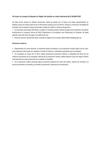 Si el pax no compra el tiquete en Viajes Ver tendrá un cobro adicional de $ 50.000 COP


Se debe enviar cheque en dólares americanos, debe ser girado por un banco que tenga representación en
estados unidos (el cheque debe tener la información impresa que lo confirme). Cheque a nombre de "embajada de
Australia” No se aceptan cheques personales, tarjeta de crédito ni cheques de gerencia
Las personas que tengan familiares o amigos en Australia pueden realizar el pago de los derechos consulares
directamente en cualquier oficina de DIAC (Department of Immigration and Citizenship) en Australia. Se debe
adjuntar copia del recibo de pago a la solicitud de visa.
Para las visas de estudiantes deben consultar la página del consulado www.chile.embassy.gov.au


Exámenes médicos:


Dependiendo de varios factores, el solicitante podría someterse a una evaluación médica según sea el caso.
está evaluación sólo puede ser realizada a través de médicos y radiólogos autorizados por la embajada.
Si el pasajero es mayor de 75 años, deberá practicarse exámenes médicos y radiografía del tórax por los
médicos autorizados por la embajada, además de la evaluación médica, deberá adjuntar copia del seguro médico
internacional que cubra el período de su estadía en Australia.
Si la evaluación médica presenta alguna anotación especial por parte del médico, deberá ser remitida a la
sección pertinente en Australia y el trámite se demorará 3 semanas en la evaluación.
 