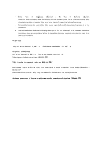    Para     visas     de      negocios      adicional     a     la    visa     de     turismo       adjuntar:
        invitación, este documento debe ser enviado por una empresa china, con la cual el solicitante tenga
        vínculos comerciales y negocios, debe tener fecha vigente, firma y con el sello de la empresa.
       Para solicitantes de otra nacionalidad debe anexar copia de la cedula de extranjería y copia de la visa
        colombiana.
       Si el solicitante tiene doble nacionalidad y desea que la visa sea estampada en el pasaporte diferente al
        colombiano, debe anexar copia de la hoja de datos biográficos del pasaporte colombiano y copia de la
        cédula de ciudadanía.


Valor visa


Valor visa de una entrada $ 75.000 COP      valor visa de dos entradas $ 115.000 COP


Valor visa extranjeros
Visa de una entrada $ 80.000 COP     visa de dos entradas $ 120.000 COP
Valor visa para ciudadano americano $ 280.000 COP


Valor tramite y/o asesoría viajes ver $ 60.000 COP


El consulado acepta el pago de dinero extra para agilizar el tiempo de trámite a 4 días hábiles cancelando $
55.000 COP
Los colombianos que viajan a Hong Kong por una estadía máxima de 90 días, no necesitan visa.


Si el pax no compra el tiquete en viajes ver tendrá un cobro adicional de $ 50.000 COP
 