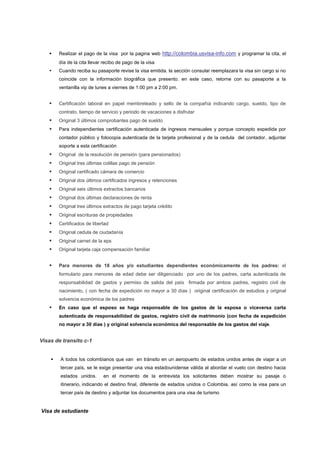     Realizar el pago de la visa por la pagina web http://colombia.usvisa-info.com y programar la cita, el
        día de la cita llevar recibo de pago de la visa
       Cuando reciba su pasaporte revise la visa emitida. la sección consular reemplazara la visa sin cargo si no
        coincide con la información biográfica que presento. en este caso, retorne con su pasaporte a la
        ventanilla vip de lunes a viernes de 1:00 pm a 2:00 pm.


       Certificación laboral en papel membreteado y sello de la compañía indicando cargo, sueldo, tipo de
        contrato, tiempo de servicio y periodo de vacaciones a disfrutar
       Original 3 últimos comprobantes pago de sueldo
       Para independientes certificación autenticada de ingresos mensuales y porque concepto expedida por
        contador público y fotocopia autenticada de la tarjeta profesional y de la cedula del contador, adjuntar
        soporte a esta certificación
       Original de la resolución de pensión (para pensionados)
       Original tres últimas colillas pago de pensión
       Original certificado cámara de comercio
       Original dos últimos certificados ingresos y retenciones
       Original seis últimos extractos bancarios
       Original dos últimas declaraciones de renta
       Original tres últimos extractos de pago tarjeta crédito
       Original escrituras de propiedades
       Certificados de libertad
       Original cedula de ciudadanía
       Original carnet de la eps
       Original tarjeta caja compensación familiar


       Para menores de 18 años y/o estudiantes dependientes económicamente de los padres: el
        formulario para menores de edad debe ser diligenciado por uno de los padres, carta autenticada de
        responsabilidad de gastos y permiso de salida del país firmada por ambos padres, registro civil de
        nacimiento, ( con fecha de expedición no mayor a 30 días ) original certificación de estudios y original
        solvencia económica de los padres
       En caso que el esposo se haga responsable de los gastos de la esposa o viceversa carta
        autenticada de responsabilidad de gastos, registro civil de matrimonio (con fecha de expedición
        no mayor a 30 días ) y original solvencia económica del responsable de los gastos del viaje.


Visas de transito c-1


       A todos los colombianos que van en tránsito en un aeropuerto de estados unidos antes de viajar a un
        tercer país, se le exige presentar una visa estadounidense válida al abordar el vuelo con destino hacia
        estados unidos.      en el momento de la entrevista los solicitantes deben mostrar su pasaje o
        itinerario, indicando el destino final, diferente de estados unidos o Colombia, así como la visa para un
        tercer país de destino y adjuntar los documentos para una visa de turismo


Visa de estudiante
 