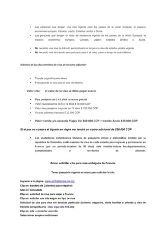    Las personas que tengan una visa vigente para los países de la unión europea, el espacio
             económico europeo, Canadá, Japón, Estados Unidos o Suiza.
            Las personas que tengan un titulo de residencia vigente de los países de la Unión Europea, el
             espacio      económico       europeo,      Canadá,       Japón,     Estados        Unidos       o      Suiza.


            No necesito una visa de tránsito aeroportuario si tengo una visa de estados unidos vigente.
            No necesito visa de tránsito aeroportuario para ir al reino unido si tengo la visa británica.




Además de los documentos de visa de turismo adjuntar:




            Tiquete original tiquete aéreo
            Fotocopia de la visa para el país de destino.


     Valor visa:       el valor de la visa se debe pagar exacto


            Para pasajeros de 0 a 6 años la visa es gratuita
            Valor visa pasajeros de 6 a 12 años $ 90.000 COP
            Valor visa pasajeros mayores de 12 años $ 150.000 COP
            Visa de polinesia francesa $ 22.500 COP


            Valor tramite y/o asesoría Viajes Ver $60.000 COP + tramite Anato $55.000 COP


Si el pax no compra el tiquete en viajes ver tendrá un cobro adicional de $50.000 COP


            Los ciudadanos colombianos titulares de pasaporte oficial o diplomático emitido por la
             republica de Colombia, están exentos de visa de corta estadía para ingresar y permanecer en
             Francia (por un período máximo de 90 días). esta medida incluye los departamentos,
             colectividades                   y                 territorios                de                    ultramar.




                           Como solicitar cita para visa embajada de Francia


                            Tener pasaporte vigente en mano para solicitar la cita


Ingresar a la página: www.ambafrance-co.org
Clip en: bandera de Colombia (para español)
Clip en: consulado
Clip en: solicitud de visa para viajar a Francia
Clip en: solicitar una cita según en tipo de visa
Solicitud de cita para visa sin estatuto particular (turismo, negocios, visita familiar o privada y visa de
tránsito aeroportuario - vta), siga este link.clip
Clip en: cita - concertar una cita
Seleccionar acepto condiciones
 
