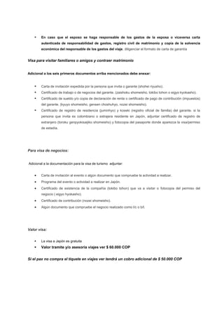     En caso que el esposo se haga responsable de los gastos de la esposa o viceversa carta
        autenticada de responsabilidad de gastos, registro civil de matrimonio y copia de la solvencia
        económica del responsable de los gastos del viaje, diligenciar el formato de carta de garantía


Visa para visitar familiares o amigos y contraer matrimonio


Adicional a los seis primeros documentos arriba mencionados debe anexar:


       Carta de invitación expedida por la persona que invita o garante (shohei riyusho).
       Certificado de trabajo o de negocios del garante. (zaishoku shomeisho, tokibo tohon o eigyo kyokasho).
       Certificado de sueldo y/o copia de declaración de renta o certificado de pago de contribución (impuestos)
        del garante. (kyuyo shomeisho, gensen choshuhyo, nozei shomeisho).
       Certificado de registro de residencia (juminhyo) y koseki (registro oficial de familia) del garante. si la
        persona que invita es colombiano o extrajera residente en Japón, adjuntar certificado de registro de
        extranjero (toroku genpyokisaijiko shomeisho) y fotocopia del pasaporte donde aparezca la visa/permiso
        de estadía.




Para visa de negocios:


Adicional a la documentación para la visa de turismo adjuntar:


       Carta de invitación al evento o algún documento que compruebe la actividad a realizar.
       Programa del evento o actividad a realizar en Japón.
       Certificado de existencia de la compañía (tokibo tohon) que va a visitar o fotocopia del permiso del
        negocio ( eigyo hyokasho).
       Certificado de contribución (nozei shomeisho).
       Algún documento que compruebe el negocio realizado como l/c o b/l.




Valor visa:


       La visa a Japón es gratuita
       Valor tramite y/o asesoría viajes ver $ 60.000 COP


Si el pax no compra el tiquete en viajes ver tendrá un cobro adicional de $ 50.000 COP
 