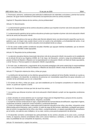 AÑO XXVIII Núm. 133                                 10 de julio de 2009                                         30041

 2. Promoverá, asimismo, certámenes para estimular la elaboración de materiales curriculares y premiar las buenas
 prácticas. De igual manera facilitará el intercambio de experiencias entre los centros docentes.

 Capítulo IV. Requisitos básicos de los centros y de los profesionalesº

 Artículo 15. Denominación.

 1. La denominación genérica de los centros educativos públicos que imparten el primer ciclo de la educación infantil
 será la de escuela infantil.

 2. La denominación genérica de los centros educativos privados que imparten el primer ciclo de la educación infantil
 será la de centro de educación infantil.

 3. Los centros educativos a los que se refiere este Decreto deberán tener una denominación específica que los sin-
 gularice y que, en ningún caso, pueda inducir a error en cuanto a las actividades y a la titularidad del centro, ni ser
 coincidente con la de algún otro centro educativo de la localidad donde se ubique.

 4. En las zonas rurales podrán constituirse escuelas infantiles que agrupen distintas localidades, que se denomi-
 narán escuelas infantiles rurales agrupadas.

 Artículo 16. Requisitos de los profesionales.

 1. La atención educativa directa al alumnado del primer ciclo de la educación infantil, de acuerdo con lo establecido
 en el artículo 92 de la Ley Orgánica 2/2006, de 3 de mayo, de Educación, correrá a cargo de profesionales que
 posean el título de Maestro o Maestra con la especialización en educación infantil o el título de Grado equivalente,
 o el de Técnico o Técnica superior en educación infantil o equivalentes.

 2. En todo caso, la elaboración y seguimiento de la propuesta pedagógica del centro estará bajo la responsabilidad
 de un o una profesional con el título de Maestro o Maestra de educación infantil o título de Grado equivalente.

 Artículo 17. Proporción máxima de niños y niñas por grupo.

 1. La distribución del alumnado en los distintos agrupamientos se realizará de forma flexible, teniendo en cuenta su
 edad cronológica y de desarrollo, la existencia de personas con necesidades específicas de apoyo educativo y el
 carácter de las actividades que se van a desarrollar.

 2. El número de niños y niñas por grupo, que será establecido por la Consejería competente en materia de edu-
 cación, no podrá ser superior a veinte.

 Artículo 18. Condiciones mínimas que han de reunir los centros.

 1. Los centros que ofrezcan el primer ciclo de la educación infantil deberán cumplir con las siguientes condiciones
 mínimas:

 a. Estar ubicados en zonas salubres que no supongan riesgo para la integridad física y psíquica de los usuarios.
 b. Tener un emplazamiento independiente, integrado y accesible.
 c. Cumplir las normas constructivas en vigor, y especialmente las normas básicas de edificación, seguridad e higiene,
 condiciones acústicas, protección contra incendios y condiciones térmicas.
 d. Contar con espacios suficientes y adecuados para la atención educativa a los niños y las niñas, incluyendo zonas
 diferenciadas para el descanso, aseo y cambio, un patio de juego de fácil acceso, delimitado y protegido para garan-
 tizar el control y la seguridad de los niños y las niñas o, excepcionalmente, un espacio equivalente de uso exclusivo
 por el centro, una sala de usos múltiples y, en su caso, cocina y zona para la preparación de alimentos.

 2. El desarrollo normativo contemplará las particularidades de los centros ubicados en la zona rural y, eventual-
 mente, en espacios urbanos consolidados tales como cascos históricos o similares, y tendrá en cuenta, en todo
 caso, la posibilidad de uso compartido de espacios y recursos.

 Artículo 19. Autorización y registro de centros.
 
