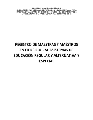 CONVOCATORIA PÚBLICA 002/2013
“INSCRIPCIÓN AL PROGRAMA DE FORMACIÓN COMPLEMENTARIA PARA
MAESTRAS Y MAESTROS EN EJERCICIO – PROFOCOM COMPONENTE DE
LICENCIATURA” (3ra. FASE y ÚLTIMA -1er. SEMESTRE 2014)
REGISTRO DE MAESTRAS Y MAESTROS
EN EJERCICIO - SUBSISTEMAS DE
EDUCACIÓN REGULAR Y ALTERNATIVA Y
ESPECIAL
 