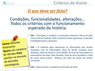 Informação classificada como :: Interno e Parceiros ::
• CA1 – Para gerar o relatório é necessário selecionar filtros de data
início e fim ou Produto. Exibir somente vendas aprovadas. O período
é obrigatório para a pesquisa.
• CA2 – O relatório deve apresentar as informações das vendas
realizadas com as informações: Data da Venda, Produto, Itens
Vendidos, Valor da Venda e Lucro Obtido. Ao final da lista exibem os
totalizadores de Valor Total Vendido, Total de Itens Vendidos e Total
de Lucro nesta ordem. Ordenar por data de venda em ordem
Crescente.
• CA3 – Quero extrair o relatório em formato de Excel.
Critérios de Aceite
O que deve ser feito?
Condições, funcionalidades, alterações...
Todos os critérios com o funcionamento
esperado da história.
 