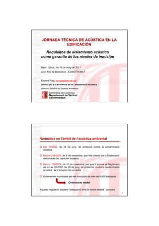 JORNADA TÉCNICA DE ACÚSTICA EN LA
         TÉ          ACÚ
            EDIFICACIÓN
            EDIFICACIÓ

   Requisitos de aislamiento acústico
 como garantia de los niveles de inmisión

 Data: Dijous, dia 19 de maig de 2011
 Lloc: Fira de Barcelona - CONSTRUMAT


 Eduard Puig, epuigs@gencat.cat
 Oficina per a la Prevenció de la Contaminació Acústica
 Direcció General de Qualitat Ambiental




Normativa en l’àmbit de l’acústica ambiental

   Llei 16/2002, de 28 de juny, de protecció contra la contaminació
   acústica

   Decret 245/2005, de 8 de novembre, que fixa criteris per a l’elaboració
   dels mapes de capacitat acústica

   Decret 176/2009, de 10 de novembre, pel qual s’aprova el Reglament
   de la Llei 16/2002, de 28 de juny, de protecció contra la contaminació
   acústica i se n’adapten els annexos

   Ordenances municipals per als municipis de més de 5.000 habitants

                             Ordenances model

Aquesta regulació assoleix l’adequació amb la norma estatal i europea
                                                                             2
 