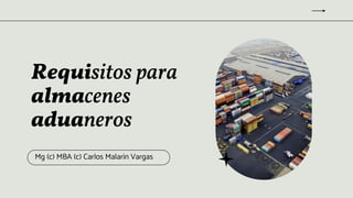 Requisitos para
almacenes
aduaneros
Mg (c) MBA (c) Carlos Malarin Vargas
 