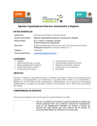 Agentes Capacitadores Externos. Autorización y Registro
DATOS GENERALES
Institución:

Secretaría del Trabajo y Previsión Social

Nombre del trámite:

Agentes Capacitadores Externos. Autorización y Registro

Responsable:

M. A. Carlos H. Gadsden Carrasco
Director General de Capacitación

Dirección:

Boulevard Adolfo Ruíz Cortínez No. 3313, Col. San Jerónimo Aculco,
Delegación Magdalena Contreras, México, D. F.

Teléfono:

3000-3503

Correo electrónico:

capacitacion@stps.gob.mx

CONTENIDO






Objetivo
Vigencia del trámite o servicio
Responsabilidad del ciudadano
Costos del trámite o servicio
Compromisos de mejora







Compromisos de servicio
¿Dónde puedo realizar el trámite?
Requisitos del trámite o servicio
¿Qué hacer si no cumplimos?
Despedida

OBJETIVO
Autorizar y registrar a las personas físicas o morales que presten servicios a las empresas para
capacitar a sus trabajadores. Las instituciones o escuelas deben contar con la Autorización y
Registro de la STPS para impartir capacitación o adiestramiento. En el caso de los instructores
independientes, el registro es voluntario conforme a los Artículos 153-C, 153-P de la Ley Federal
del Trabajo.

COMPROMISOS DE SERVICIO
Estos son los estándares de servicio que nos comprometemos a cumplir:
 Una vez cumplidos los requisitos, cuando los trámites se realicen de
manera personal tanto en la Dirección General de Capacitación,
como en las Delegaciones Federales del Trabajo, el tiempo de
atención por cada trámite será como máximo de 30 minutos. El
acuse de recibo foliado se obtendrá en una sola visita.

Oportunidad

 Cuando los trámites se realicen por correo certificado o servicios de
mensajería y cumplan con los requisitos, el acuse de recibo se
emitirá el día hábil siguiente a partir de su recepción.
 Cuando se trate de una autorización y registro inicial, la constancia

 