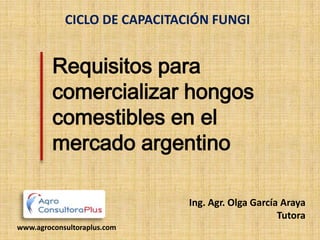 CICLO DE CAPACITACIÓN FUNGI


         Requisitos para
         comercializar hongos
         comestibles en el
         mercado argentino

                              Ing. Agr. Olga García Araya
                                                   Tutora
www.agroconsultoraplus.com
 