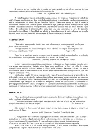 A pretexto de ser realista, não pretenda ser mais verdadeiro que Deus, somente de cuja
Autoridade Amorosa recebemos as revelações de cada dia.
André Luiz – Agenda Cristã / Nas Conversações
A verdade que nos importa está em Jesus, que, segundo Ele próprio, é “o caminho a verdade e a
vida”. Quando escolhemos nos doar no trabalho edificante da evangelização, escolhemos relembrar a
vida e ensinamentos de Jesus à luz da Doutrina Espírita. Procuremos sempre ser fiéis à palavra e
verdadeiros tanto no que falamos quanto no modo de agir, para que nossos evangelizandos sejam
também verdadeiros conosco e consigo mesmos. Devemos ter cuidado para que nosso trabalho seja o
reflexo de sentimentos e conhecimentos reais, para que não cometamos o erro de transmitir
informações inverídicas. A humildade de admitir o desconhecimento é mais valorosa que orgulho
inerente a uma resposta concedida sem certeza e de forma, muitas vezes, errônea.
AUTODOMÍNIO
“Sabeis isto, meus amados irmãos; mas todo o homem seja pronto para ouvir, tardio para
falar, tardio para se irar.” Tiago 1:19
“Se alguém entre vós cuida ser religioso, e não refreia a sua língua, antes engana o seu
coração, a religião desse é vã” Tiago 1: 26.
É preciso se instale no homem a compreensão de sua necessidade de autodomínio, acordando-
lhe as faculdades de disciplinador e renovador de si mesmo, em Jesus-Cristo.
Emmanuel – Caminho, Verdade e Vida / Que é a carne?
Muitas vezes em nosso quotidiano, encontramos pedras que nos fazem tropeçar e muitas vezes
nos vemos descontrolados, abrindo nossa boca para amaldiçoar o fato. Na vida de nossos
evangelizandos também existem pedras e talvez muito maiores. Devemos cultivar em nós o
autodomínio, a fim de não aumentar a dor de uma ferida aberta em nossos evangelizandos, com uma
resposta impensada e rude.
Vigilância e oração. Elevar-se para responder e agir. O evangelizador deve ter consciência das
dificuldades que a tarefa o impõe, e diante disso, cultivar a certeza do amparo espiritual nos momento
de aflição. O ambiente íntimo do evangelizador deve está em equilíbrio para que a transmissão do
conhecimento seja carregada do exemplo da resignação diante das dificuldades. O desânimo e a
preocupação são inerentes à nossa condição e nos alcançam fortemente em determinados momentos da
caminhada evolutiva, mas não podem se tornar uma constante no ambiente íntimo do evangelizador.
BOM HUMOR
“E os apóstolos davam, com grande poder, testemunho da ressurreição do Senhor Jesus, e em
todos eles havia abundante graça.” Atos,4:33.
“Cada um contribua segundo propôs no seu coração; não com tristeza, ou por necessidade;
porque Deus ama ao que dá com alegria.” II Corintios, 9:7
Não arruínes o bom humor de quem segue ao teu lado, porque a alegria é sempre um
medicamento de Deus.
Mariano José P. Fonseca – Falando à Terra / Reflexões
O evangelizador deve cultivar a alegria principalmente no ambiente da tarefa. Como exemplo
que é, torna-se responsável pela transmissão de sentimentos positivos à criança, não se limitando ao
conhecimento evangélico-doutrinário. A veracidade dos ensinamentos de Jesus atinge mais
eficazmente o coração da criança que o recebe por meio da alegria consoladora e resignada.
Nossa vida diária e a de nossos evangelizandos, já têm muitos dissabores. Procuremos
compartilhar a alegria e o bom humor que conquistamos com Jesus.
 