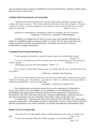 amor ao próximo como a si mesmo. É trabalhar no bem até em pensamento, vigiando e orando sempre,
como nos ensina o Mestre Jesus.
CONHECIMENTOS GERAIS ATUALIZADOS
“Ninguém deita remendo de pano novo vestido velho, porque semelhante remendo rompe o
vestido, e faz maior a ruptura... Nem se deita vinho novo em odres velhos, aliás, rompem-se os adros,
e entorna-se o vinho, e os odres estragam-se; mas deitam-se vinhos novos em odres novos, e assim
ambos se conservam.” Mateus 9: 16 e 17
Atualizar-se constantemente, examinando, todavia, as novidades antes de veiculá-las.
Emmanuel – Ceifa de Luz / Legendas do Tribuno Espírita
A doutrina e o evangelho não são ilhas em nossas vidas. Suas sugestões edificantes são
aplicáveis à realidade de todas as pessoas em todas as ocasiões. Por isso, faz-se necessário estar
sempre atualizado em relação aos acontecimentos e descobertas, para avaliá-los à luz dos
conhecimentos evangélico-doutrinários.
COMPREENSÃO E DISCERNIMENTO
“E dá a qualquer que te pedir, e, ao que lhe tomar o que é teu, não lhe tornes a pedir”.
Lucas 6: 30
“E ao servo do Senhor não convém contender, mas sim ser manso para com todos; apto para
ensinar, sofredor.” II Timóteo, 2: 24.
“Não julgueis, para que não sejais julgados.” Mateus, 7:1.
Nos serviços de compreensão, não peça que seu vizinho suba até você. Aprenda a descer até
ele e ajude-o.
André Luiz – Agenda Cristã / Revele-se
Deus te deu o discernimento, para que o teu concurso verbal ajude a compreensão dos que te
ouvem, de tal modo que a tua presença, seja onde for, venha a se constituir em luz que dissipe a
sombra do desequilíbrio e o nevoeiro da discórdia.
Emmanuel – Ceifa de Luz / Doação e Nós
Para evangelizarmos necessitamos desenvolver em nós a compreensão. Compreender o
universo da criança, as suas necessidades, as suas ansiedades, as suas dificuldades e as suas
possibilidades, para que possamos alcançá-la no processo da Evangelização. E precisamos ter
discernimento, para falar e para agir com elas, pois somente compreendendo-a, podemos discernir e
agir mais acertadamente com elas, alcançando, dessa forma, a justiça nas decisões e atos.
A compreensão e o discernimento devem fazer parte da nossa vida diária. Na evangelização é
necessário compreender as dificuldades de nossos evangelizandos e buscar o discernimento necessário
partindo, principalmente, dos estudos realizados e da intuição despertada pela espiritualidade amiga.
DEDICAÇÃO AO TRABALHO
“Jesus disse-lhe: A minha comida é fazer a vontade daquele que me enviou, e realizar a sua
obra.” João, 4: 34.
“E Jesus lhes respondeu: Meu Pai trabalha até agora, e eu trabalho também”.
João, 5: 17.
 