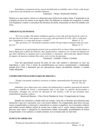Estendamos a sementeira de luz, através da dedicação ao trabalho como o Cristo, a fim de que
a ignorância seja dissipada nos caminhos humanos.
Emmanuel – Abrigo / Desfazendo Sombras
Dedicar-se a uma tarefa é colocar-se à disposição para realizá-la da melhor forma. É desprender-se de
si próprio em favor de outrem ou de alguma idéia. Ser dedicado ao trabalho de evangelizar é estudar
com freqüência e manter a consciência da relevância da tarefa, renunciando em favor do trabalho com
Jesus.
APRESENTAÇÃO PESSOAL
“Por isso vos digo. Não andeis cuidadosos quanto a vossa vida, pelo que haveis de comer ou
pelo que haveis de beber; nem, quanto ao vosso corpo, pelo que haveis de vestir. Não é a vida mais
que o mantimento, e o corpo mais do que o vestido?” Mateus: 6: 25.
“Sim, que fostes ver? Um homem ricamente vestido? Os que trajam ricamente estão nas casas
dos reis.” Mateus 11: 8.
Aprimora-te na apresentação pessoal, pois ao próprio lírio no charco Deus concedeu direito a
beleza digna para a glória da Natureza; mas, quanto possas, comparece nos círculos de angústia em
que mães sofredoras se agoniam entre a necessidade e o desespero, oferecendo-lhes alguma bênção
de amparo, de maneira a enfeitar-lhes a face com o sorriso da esperança.
Emmanuel – Caridade / Cultura e Caridade
Uma boa apresentação pessoal faz parte de uma vida saudável e demonstra ao outo sua
importância e valor. Com o intuito de exemplificarmos aos nossos evangelizandos a simplicidade
pregada pelo Cristo é importante que nos apresentemos limpos, devidamente calçados e vestindo
roupas adequadas.
CONHECIMENTOS ELEMENTARES DE DIDÁTICA
“Porque com grande veemência convencia os Judeus, mostrando pelas Escrituras que Jesus
era o Cristo”. Atos 18: 24 a 28.
Admitimos com a lógica que esses estudos são indispensáveis a quantos esposaram de maneira
especifica o trabalho do ensino, e positivamente úteis a nós todos, os espíritos desencarnados e
encarnados, entregues aos serviços de educação de nós mesmos, a fim de que possamos mais
profundamente auxiliar e educar.
Bezerra de Menezes – Chico Xavier Mandato de Amor / Evangelização da Criança
Quando nos colocamos a estudar sobre um assunto, várias são as fórmulas que utilizamos para
memorizar o que nos é necessário, isso é um recurso didático. Na evangelização, para fazer com que
nossos evangelizandos se interessem e internalizem os ensinos evangélicos, nos é necessário conhecer
qual melhor recurso didático utilizar de acordo com a idade, com o sejam: música; histórias; jogos;
gravuras entre outros; e adequá-los às características (idade, necessidade, possibilidades) de nossos
evangelizandos. Com a prática e o estudo constante, isso se tornará cada vez mais fácil.
ELOCUÇÃO ADEQUADA
“Porque por tuas palavras serás justificado, e por tuas palavras serás condenado.”
Mateus: 12: 38
 