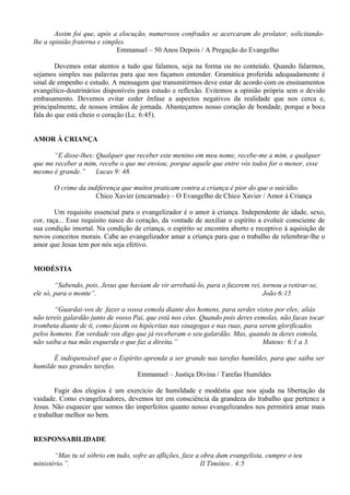 Assim foi que, após a elocução, numerosos confrades se acercaram do prolator, solicitando-
lhe a opinião fraterna e simples.
Emmanuel – 50 Anos Depois / A Pregação do Evangelho
Devemos estar atentos a tudo que falamos, seja na forma ou no conteúdo. Quando falarmos,
sejamos simples nas palavras para que nos façamos entender. Gramática proferida adequadamente é
sinal de empenho e estudo. A mensagem que transmitirmos deve estar de acordo com os ensinamentos
evangélico-doutrinários disponíveis para estudo e reflexão. Evitemos a opinião própria sem o devido
embasamento. Devemos evitar ceder ênfase a aspectos negativos da realidade que nos cerca e,
principalmente, de nossos irmãos de jornada. Abasteçamos nosso coração de bondade, porque a boca
fala do que está cheio o coração (Lc. 6:45).
AMOR À CRIANÇA
“E disse-lhes: Qualquer que receber este menino em meu nome, recebe-me a mim, e qualquer
que me receber a mim, recebe o que me enviou; porque aquele que entre vós todos for o menor, esse
mesmo é grande.” Lucas 9: 48.
O crime da indiferença que muitos praticam contra a criança é pior do que o suicídio.
Chico Xavier (encarnado) – O Evangelho de Chico Xavier / Amor à Criança
Um requisito essencial para o evangelizador é o amor à criança. Independente de idade, sexo,
cor, raça... Esse requisito nasce do coração, da vontade de auxiliar o espírito a evoluir consciente de
sua condição imortal. Na condição de criança, o espírito se encontra aberto e receptivo à aquisição de
novos conceitos morais. Cabe ao evangelizador amar a criança para que o trabalho de relembrar-lhe o
amor que Jesus tem por nós seja efetivo.
MODÉSTIA
“Sabendo, pois, Jesus que haviam de vir arrebatá-lo, para o fazerem rei, tornou a retirar-se,
ele só, para o monte”. João 6:15
“Guardai-vos de fazer a vossa esmola diante dos homens, para serdes vistos por eles; aliás
não tereis galardão junto de vosso Pai, que está nos céus. Quando pois deres esmolas, não facas tocar
trombeta diante de ti, como fazem os hipócritas nas sinagogas e nas ruas, para serem glorificados
pelos homens. Em verdade vos digo que já receberam o seu galardão. Mas, quando tu deres esmola,
não saiba a tua mão esquerda o que faz a direita.” Mateus: 6:1 a 3.
É indispensável que o Espírito aprenda a ser grande nas tarefas humildes, para que saiba ser
humilde nas grandes tarefas.
Emmanuel – Justiça Divina / Tarefas Humildes
Fugir dos elogios é um exercício de humildade e modéstia que nos ajuda na libertação da
vaidade. Como evangelizadores, devemos ter em consciência da grandeza do trabalho que pertence a
Jesus. Não esquecer que somos tão imperfeitos quanto nosso evangelizandos nos permitirá amar mais
e trabalhar melhor no bem.
RESPONSABILIDADE
“Mas tu sê sóbrio em tudo, sofre as aflições, faze a obra dum evangelista, cumpre o teu
ministério.”. II Timóteo . 4:5
 