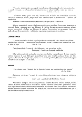 “Vós sois a luz do mundo; não se pode esconder uma cidade edificada sobre um monte; Nem
se acende a candeia e se coloca debaixo do alqueire, mas no velador e dá luz a todos que estão na
casa.” Mateus, 5: 14 e 15.
...entretanto, André, quase todos nós, trabalhadores da Terra, nos demoramos séculos no
serviço de iluminação íntima, porque não basta adquirir idéias e possibilidades, é preciso ser
responsável...
Alexandre – Missionários da Luz (André Luiz) / Preparação de Experiências
Sejamos responsáveis com o trabalho que nos dispomos a realizar. Somos parte importante na
economia divina e todas as vezes que deixamos de realizar algo que nos comprometemos a fazer,
seremos responsáveis pelo bem que deixamos de praticar. Compromisso com a seara do Mestre nos
ajuda a desenvolver sentimentos e habilidades importantes para nossa reforma íntima.
CRIATIVIDADE
“Convém que eu faça as obras daquele que me enviou enquanto é dia; a noite vem, quando
ninguém pode trabalhar... Tendo dito isto, cuspiu na terra, e com a saliva fez lodo, e untou com lodo
os olhos do cego”. João 9: 4 e 6.
Toda circunstância é campo de criatividade para que se realiza o melhor.
Emmanuel – Amanhece / Iniciação Mediúnica
Saber utilizar materiais e situações possíveis para facilitar o entendimento do tema proposto.
Utilizar situações de vida diária para exemplificar uma ação benéfica evitando ênfase em fatos
negativos. Nas aulas de evangelização, muitos são os assuntos paralelos, há que se ter criatividade para
convertê-los em exemplos de bem fazer.
MORAL
“Pois zelamos o que é honesto, não só diante do Senhor, mas também diante dos homens”
(II Cor. 8:21)
A fortaleza moral não é produto de rogos alheios. Provém do nosso esforço na resistência
para o bem.
André Luiz – Agenda Cristã / Problemas Pessoais
Para sermos exemplos para os evangelizandos, devemos buscar o caminho do bem, mesmo
sabendo de nossas imperfeições e dificuldades. Importa continuar caminhando, aprimorando nossas
ações e pensamentos na realização do trabalho no bem. Nossa moral com Cristo se revela nas mínimas
atitudes em nosso dia-a-dia e devemos nos esforçar para colocar em prática todos os ensinos que já
aprendemos e nos propomos a divulgar.
 