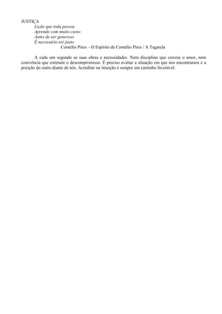 JUSTIÇA
Lição que toda pessoa
Aprende com muito custo:
Antes de ser generoso
É necessário ser justo.
Cornélio Pires – O Espírito de Cornélio Pires / A Tagarela
A cada um segundo as suas obras e necessidades. Nem disciplina que cerceia o amor, nem
conivência que estimule o descompromisso. É preciso avaliar a situação em que nos encontramos e a
posição do outro diante de nós. Acreditar na intuição é sempre um caminho favorável.
 