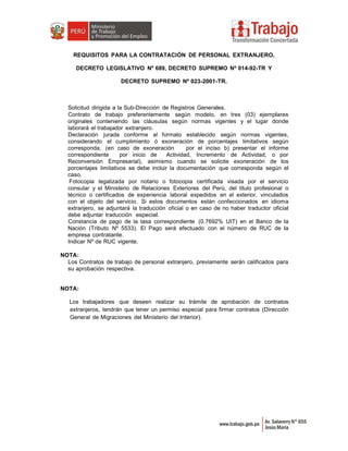 REQUISITOS PARA LA CONTRATACIÓN DE PERSONAL EXTRANJERO,
DECRETO LEGISLATIVO Nº 689, DECRETO SUPREMO Nº 014-92-TR Y
DECRETO SUPREMO Nº 023-2001-TR.
Solicitud dirigida a la Sub-Dirección de Registros Generales.
Contrato de trabajo preferentemente según modelo, en tres (03) ejemplares
originales conteniendo las cláusulas según normas vigentes y el lugar donde
laborará el trabajador extranjero.
Declaración jurada conforme al formato establecido según normas vigentes,
considerando el cumplimiento ó exoneración de porcentajes limitativos según
corresponda, (en caso de exoneración por el inciso b) presentar el informe
correspondiente por inicio de Actividad, Incremento de Actividad, o por
Reconversión Empresarial), asimismo cuando se solicite exoneración de los
porcentajes limitativos se debe incluir la documentación que corresponda según el
caso.
Fotocopia legalizada por notario o fotocopia certificada visada por el servicio
consular y el Ministerio de Relaciones Exteriores del Perú, del titulo profesional o
técnico o certificados de experiencia laboral expedidos en el exterior, vinculados
con el objeto del servicio. Si estos documentos están confeccionados en idioma
extranjero, se adjuntará la traducción oficial o en caso de no haber traductor oficial
debe adjuntar traducción especial.
Constancia de pago de la tasa correspondiente (0.7692% UIT) en el Banco de la
Nación (Tributo Nº 5533). El Pago será efectuado con el número de RUC de la
empresa contratante.
Indicar Nº de RUC vigente.
NOTA:
Los Contratos de trabajo de personal extranjero, previamente serán calificados para
su aprobación respectiva.
NOTA:
Los trabajadores que deseen realizar su trámite de aprobación de contratos
extranjeros, tendrán que tener un permiso especial para firmar contratos (Dirección
General de Migraciones del Ministerio del Interior).
 