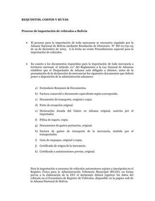 REQUISITOS, COSTOS Y RUTAS



Proceso de importación de vehículos a Bolivia



   •   El proceso para la importación de toda mercancía se encuentra regulado por la
       Aduana Nacional de Bolivia mediante Resolución de Directorio N° RD 01-031-05
       de 19 de diciembre de 2005. A la fecha no existe Procedimiento especial para la
       importación de vehículos.



   •   En cuanto a los documentos requeridos para la importación de toda mercancía a
       territorio nacional, el Artículo 111° del Reglamento a la Ley General de Aduanas
       establece que el Despachante de Aduana está obligado a obtener, antes de la
       presentación de la declaración de mercancías los siguientes documentos que deberá
       poner a disposición de la administración aduanera:



          a) Formulario Resumen de Documentos.

          b) Factura comercial o documento equivalente según corresponda.

          c) Documento de transporte, original o copia.

          d) Parte de recepción original.

          e) Declaración Jurada del Valore en Aduana original, suscrita por el
             importador.

          f) Póliza de seguro, copia.

          g) Documentos de gastos portuarios, original.

          h) Factura de gastos de transporte de la mercancía, emitida por el
             transportador.

          i) Lista de empaque, original o copia.

          j) Certificado de origen de la mercancía.

          k) Certificado a autorizaciones previas, original.




       Para la importación a consumo de vehículos automotores sujetos a inscripción en el
       Registro Único para la Administración Tributaria Municipal (RUAT), en forma
       previa a la elaboración de la DUI el declarante deberá registrar los datos del
       vehículo en el Formulario de Registro de Vehículos, disponible en la página web de
       la Aduana Nacional de Bolivia.
 