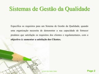 Sistemas de Gestão da Qualidade

Especifica os requisitos para um Sistema de Gestão da Qualidade, quando
uma organização necessita de demonstrar a sua capacidade de fornecer
produtos que satisfação os requisitos dos clientes e regulamentares, com o
objectivo de aumentar a satisfação dos Clientes.




                             NP EN ISO 9001/2008                        Page 2
 