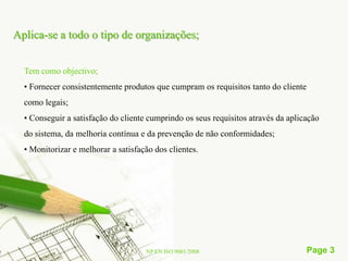 Aplica-se a todo o tipo de organizações;


  Tem como objectivo;
  • Fornecer consistentemente produtos que cumpram os requisitos tanto do cliente
  como legais;
  • Conseguir a satisfação do cliente cumprindo os seus requisitos através da aplicação
  do sistema, da melhoria contínua e da prevenção de não conformidades;
  • Monitorizar e melhorar a satisfação dos clientes.




                                     NP EN ISO 9001/2008                            Page 3
 
