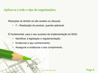 Aplica-se a todo o tipo de organizações;


   Reduções do âmbito só são aceites na cláusula:
      • 7 – Realização do produto, quando aplicável.


   É fundamental, para o seu sucesso da implementação do SGQ:
      • Identificar a legislação e regulamentação;
      • Evidenciar o seu conhecimento;
      • Assegurar e evidenciar o seu cumprimento.




                                NP EN ISO 9001/2008             Page 4
 