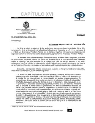 CAPÍTULO XVI
Anexos
REPÚBLICA BOLIVARIANA DE VENEZUELA
MINISTERIO PÚBLICO
DESPACHO DEL
FISCAL GENERAL DE LA REPÚBLICA
Nº DFGR-DVFGR-DGAJ-DRD-3-2001
Ciudadano (a)
CIRCULAR
REFERENCIA: REQUISITOS DE LA ACUSACIÓN
Me dirijo a usted, en ejercicio de las atribuciones que me confieren los artículos 284 y 285,
numerales 4 y 5, de la Constitución de la República Bolivariana de Venezuela, y 1, 5 y 21, numerales 1
y 19 de la Ley Orgánica del Ministerio Público, con el objeto de impartirle instrucciones en relación con los
requisitos que han de contener los escritos de acusación que presenten los fiscales del Ministerio Público.
Las presentes instrucciones tienen por finalidad establecer en forma clara e inequívoca, cuál debe
ser el contenido estructural mínimo del escrito de acusación fiscal, lo que permitirá evitar dilaciones
inútiles y nulidades, que con preocupación se observa que cada día van en aumento, y en suma,
propenderán a unificar criterios en esta materia, todo lo cual se traducirá en el cumplimiento con eficacia
de las funciones inherentes a su cargo y en la unidad de acción que debe caracterizar a estaInstitución.
En cuanto a los requisitos del acto conclusivo de acusación se han pronunciado diversos juristas,
entre otros Luigi Ferrajoli 16
, quien señala lo siguiente:
“…la acusación debe formularse en términos unívocos y precisos, idóneos para denotar
exactamente el hecho atribuido y para circunscribir el objeto del juicio y de la sentencia que
le pondrá fin, por contraste con la indeterminación del antiguo proceso inquisitivo. En
segundo lugar, la acusación debe contar con el apoyo de adecuados indicios de culpabilidad:
en efecto, la acusación, como dice Carrara, si es un <<teorema>> para el acusador, es un
<<problema>> para todos los demás y se justifica, por tanto, si no con la prueba, necesaria
para la condena, al menos con la <<probabilidad >> de la culpabilidad del acusado. En
tercer lugar, debe ser completa, es decir, integrada por la información de todos los indicios
que la justifican, de forma que el imputado tenga la posibilidad de refutarlos y nada le sea
<<escondido de cuanto se prepare para su daño o de cuanto se hace, o se hará, para
reforzar el preconcepto de su culpabilidad y destruir la presunción de inocencia, que siempre
le asiste>>. En cuarto lugar, debe ser oportuna, es decir, debe dejar al imputado el tiempo
necesario para organizar su defensa y a la vez proveer a cualquier otro acto instructorio de su
interés. Por último la notificación de la acusación ha de ser, además de expresa y formal,
sometida a refutación desde el primer acto del juicio oral que es el interrogatorio del
imputado...”
16
Ferrajoli Luigi, en su Obra “DERECHO Y RAZÓN”, Teoría del Garantismo Penal, pág. 606 y 607.
Manual de Actuación del Fiscal del Ministerio Público en el Proceso Penal 149
 