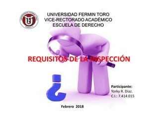 UNIVERSIDAD FERMIN TORO
VICE-RECTORADO ACADÉMICO
ESCUELA DE DERECHO
REQUISITOS DE LA INSPECCIÓN
Participante:
Yorky R. Díaz.
C.I.: 7.414.015
Febrero 2018
 