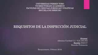 UNIVERSIDAD FERMIN TORO
VICERECTORADO ACADEMICO
FACULTAD DE CIENCIAS JURIDICAS Y POLITICAS
ESCUELA DE DERECHO
REQUISITOS DE LA INSPECCIÓN JUDICIAL
Alumna:
Adreana Caridad C.I.: V.23.485.825
Sección: SAIA-C
Derecho Probatorio
Barquisimeto, Febrero 2018.
 