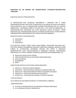 REQUISITOS DE LAS NORMAS ISO (INTERNATIONAL STANDARD ORGANIZATION)
14000:2004
REQUISITOS LEGALES Y OTROS REQUISITOS
LA ORGANIZACIÓN DEBE ESTABLECER, IMPLEMENTAR Y MANTENER UNO O VARIOS
PROCEDIMIENTOS PARA: IDENTIFICAR Y TENER ACCESO A LOS REQUISITOS LEGALES APLICABLES Y
OTROS REQUISITOS, QUE LA ORGANIZACIÓN SUSCRIBA RELACIONADOS CON SUS ASPECTOS
AMBIENTALES; Y DETERMINAR CÓMO SE APLICAN ESTOS A SUS ASPECTOS AMBIENTALES. LA
ORGANIZACIÓN DEBE ASEGURARSE QUE ESTOS REQUISITOS LEGALES APLICABLES Y OTROS
REQUISITOS QUE LA ORGANIZACIÓN SUSCRITA,SE TENGAN EN CUENTA EN EL ESTABLECIMIENTO,
IMPLEMENTACIÓN Y MANTENIMIENTO DEL SISTEMA DE GESTIÓN AMBIENTAL.
REQUISITOS LEGALES Y OTROS REQUISITOS
NACIONALES
ESTATALES
MUNICIPALES
LOS REQUISITOS LEGALES PUEDEN TENER VARIAS FORMAS: LEGISLACIÓN (INCLUIDOS LEYES,
ESTATUTOS, NOMASY REGLAMENTOS); DECRETOS Y DIRECTRICES; PERMISOS,LICENCIASU OTRAS
FORMAS DE AUTORIZACIÓN; DICTÁMENES EMITIDOS POR CORTES O TRIBUNALES
ADMINISTRATIVOS; LEYES CONSUETUDINARIAS O INDÍGENAS; TRATADOS, CONVENCIONES,
PROTOCOLOS; ETC. OTROS: ACUERDOS, PRINCIPIOS, DIRECTRICES NO REGLAMENTARIAS, ETC.
REQUISITOS LEGALES A NIVEL FEDERAL
CONSTITUCIÓN POLÍTICA DE LOS ESTADOS UNIDOS MEXICANOS
LEYES SECTORIALES
REGLAMENTOS
NOM´S
CONSTITUCIÓN POLÍTICA DE LOS ESTADOS UNIDOS MEXICANOS
ARTÍCULO 4.- DERECHO AL MEDIO AMBIENTE
ARTÍCULO 25.- USO DE RECURSOS CUIDANDO SU CONSERVACIÓN Y MA
ARTÍCULO 27.- REGULAR RECURSOS NATURALES Y EQUILIBRIO ECOLÓGICO
ARTÍCULO 73.- FACULTAD DE EXPEDIR LEYES ECOLÓGICAS
ARTÍCULO 115.- FACULTADES DE LOS MPIOS. EN AGUAS Y RESIDUOS.
-LEYES SECTORIALES
LA LEY GENERAL DEL EQUILIBRIO ECOLÓGICO Y LA PROTECCIÓN AL AMBIENTE.
-COMPLEMENTARIAS:
LEY PARA LA CONSERVACIÓN DE LOS RECURSOS NATURALES RENOVABLES.
LEY DE PARQUES ESTATALES Y MUNICIPALES
 