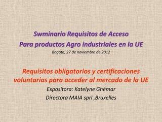 Swminario Requisitos de Acceso
 Para productos Agro industriales en la UE
            Bogota, 27 de noviembre de 2012



   Requisitos obligatorios y certificaciones
voluntarias para acceder al mercado de la UE
          Expositora: Katelyne Ghémar
          Directora MAIA sprl ,Bruxelles
 