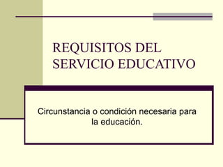 REQUISITOS DEL SERVICIO EDUCATIVO Circunstancia o condición necesaria para la educación. 
