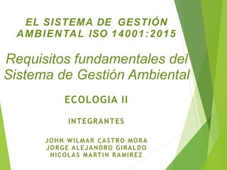 EL SISTEMA DE GESTIÓN
AMBIENTAL ISO 14001:2015
Requisitos fundamentales del
Sistema de Gestión Ambiental
ECOLOGIA II
INTEGRANTES
JOHN WILMAR CASTRO MORA
JORGE ALEJANDRO GIRALDO
NICOLAS MARTIN RAMIREZ
 