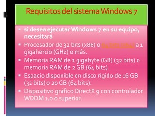 Requisitos del sistema Windows 7

 si desea ejecutar Windows 7 en su equipo,
    necesitará
   Procesador de 32 bits (x86) o 64 bits (x64) a 1
    gigahercio (GHz) o más.
   Memoria RAM de 1 gigabyte (GB) (32 bits) o
    memoria RAM de 2 GB (64 bits).
   Espacio disponible en disco rígido de 16 GB
    (32 bits) o 20 GB (64 bits).
   Dispositivo gráfico DirectX 9 con controlador
    WDDM 1.0 o superior.
 