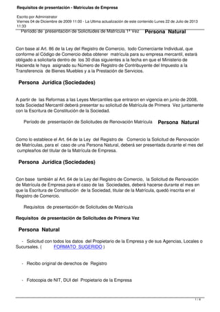 Requisitos de presentación - Matrículas de Empresa 
Escrito por Administrator 
Viernes 04 de Diciembre de 2009 11:00 - La Ultima actualización de este contenido Lunes 22 de Julio de 2013 
11:33 
Período de presentación de Solicitudes de Matrícula 1ª Vez Persona Natural 
Con base al Art. 86 de la Ley del Registro de Comercio, todo Comerciante Individual, que 
conforme al Código de Comercio deba obtener matrícula para su empresa mercantil, estará 
obligado a solicitarla dentro de los 30 días siguientes a la fecha en que el Ministerio de 
Hacienda le haya asignado su Número de Registro de Contribuyente del Impuesto a la 
Transferencia de Bienes Muebles y a la Prestación de Servicios. 
Persona Jurídica (Sociedades) 
A partir de las Reformas a las Leyes Mercantiles que entraron en vigencia en junio de 2008, 
toda Sociedad Mercantil deberá presentar su solicitud de Matrícula de Primera Vez juntamente 
con la Escritura de Constitución de la Sociedad. 
Período de presentación de Solicitudes de Renovación Matrícula Persona Natural 
Como lo establece el Art. 64 de la Ley del Registro de Comercio la Solicitud de Renovación 
de Matrículas, para el caso de una Persona Natural, deberá ser presentada durante el mes del 
cumpleaños del titular de la Matrícula de Empresa. 
Persona Jurídica (Sociedades) 
Con base también al Art. 64 de la Ley del Registro de Comercio, la Solicitud de Renovación 
de Matrícula de Empresa para el caso de las Sociedades, deberá hacerse durante el mes en 
que la Escritura de Constitución de la Sociedad, titular de la Matrícula, quedó inscrita en el 
Registro de Comercio. 
Requisitos de presentación de Solicitudes de Matrícula 
Requisitos de presentación de Solicitudes de Primera Vez 
Persona Natural 
- Solicitud con todos los datos del Propietario de la Empresa y de sus Agencias, Locales o 
Sucursales. ( FORMATO SUGERIDO ) 
- Recibo original de derechos de Registro 
- Fotocopia de NIT, DUI del Propietario de la Empresa 
1 / 4 
 