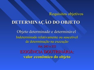 Requisitos objetivosRequisitos objetivos
DETERMINAÇÃO DO OBJETODETERMINAÇÃO DO OBJETO
Objeto determinado e determinávelObjeto determinado e determinável
Indeterminado relativamente ou suscetívelIndeterminado relativamente ou suscetível
de determinação na execuçãode determinação na execução
Art. 243 e 252Art. 243 e 252
EXIGÊNCIA DOUTRINÁRIA:EXIGÊNCIA DOUTRINÁRIA:
valor cconômico do objetovalor cconômico do objeto
 