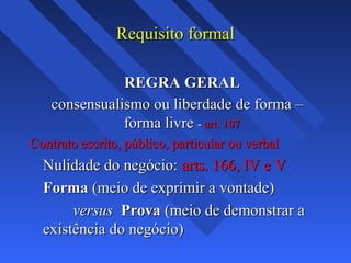 Requisito formalRequisito formal
REGRA GERALREGRA GERAL
consensualismo ou liberdade de forma –consensualismo ou liberdade de forma –
forma livreforma livre -- art. 107art. 107
Contrato escrito, público, particular ou verbalContrato escrito, público, particular ou verbal
Nulidade do negócio:Nulidade do negócio: arts. 166, IV e Varts. 166, IV e V
FormaForma (meio de exprimir a vontade)(meio de exprimir a vontade)
versusversus ProvaProva (meio de demonstrar a(meio de demonstrar a
existência do negócio)existência do negócio)
 