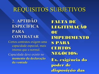 REQUISITOS SUBJETIVOSREQUISITOS SUBJETIVOS
2.2. APTIDÃOAPTIDÃO
ESPECÍFICAESPECÍFICA
PARAPARA
CONTRATARCONTRATAR
Certos contratos exigem umaCertos contratos exigem uma
capacidade especial, maiscapacidade especial, mais
intensa que a normalintensa que a normal..
Capacidade deve existir noCapacidade deve existir no
momento da declaraçãomomento da declaração
da vontadeda vontade
FALTA DEFALTA DE
LEGITIMAÇÃOLEGITIMAÇÃO
OUOU
IMPEDIMENTOIMPEDIMENTO
S PARAS PARA
CERTOSCERTOS
NEGÓCIOS:NEGÓCIOS:
Ex. exigência doEx. exigência do
poder depoder de
disposiçãodisposição dasdas
 