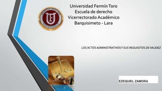 LOS ACTOS ADMINISTRATIVOSY SUS REQUISITOS DEVALIDEZ
Universidad FermínToro
Escuela de derecho
Vicerrectorado Académico
Barquisimeto - Lara
EZEQUIEL ZAMORA
 