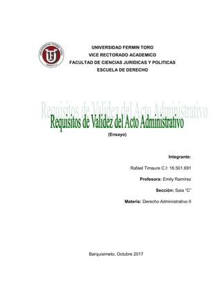 UNIVERSIDAD FERMIN TORO
VICE RECTORADO ACADEMICO
FACULTAD DE CIENCIAS JURIDICAS Y POLITICAS
ESCUELA DE DERECHO
(Ensayo)
Integrante:
Rafael Timaure C.I: 16.501.691
Profesora: Emily Ramírez
Sección: Saia “C”
Materia: Derecho Administrativo II
Barquisimeto, Octubre 2017
 