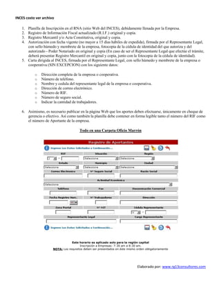 Elaborado por: www.rg13consultores.com
INCES costo ver archivo
1. Planilla de Inscripción en el RNA (sitio Web del INCES), debidamente llenada por la Empresa.
2. Registro de Información Fiscal actualizado (R.I.F.) original y copia.
3. Registro Mercantil y/o Acta Constitutiva, original y copia.
4. Autorización con fecha vigente (no mayor a 15 días hábiles de expedida), firmada por el Representante Legal,
con sello húmedo y membrete de la empresa, fotocopia de la cédula de identidad del que autoriza y del
autorizado - Poder Notariado en original y copia (En caso de ser el Representante Legal que efectúe el trámite,
deberá presentar Registro Mercantil en original y copia, junto con la fotocopia de la cédula de identidad).
5. Carta dirigida al INCES, firmada por el Representante Legal, con sello húmedo y membrete de la empresa o
cooperativa (SIN EXCEPCION) con los siguiente datos:
o Dirección completa de la empresa o cooperativa.
o Número de teléfono.
o Nombre y cedula del representante legal de la empresa o cooperativa.
o Dirección de correo electrónico.
o Número de RIF.
o Número de seguro social.
o Indicar la cantidad de trabajadores.
6. Asimismo, es necesario publicar en la página Web que los aportes deben efectuarse, únicamente en cheque de
gerencia o efectivo. Así como también la planilla debe contener en forma legible tanto el número del RIF como
el número de Aportante de la empresa.
Todo en una Carpeta Oficio Marrón
Este horario es aplicado solo para la región capital
Inscripción a Empresas: 7:30 am a 8:30 am.
NOTA: Los requisitos deben ser presentados en éste mismo orden obligatoriamente
 