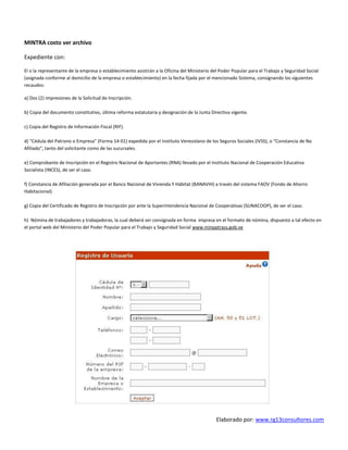 Elaborado por: www.rg13consultores.com
MINTRA costo ver archivo
Expediente con:
El o la representante de la empresa o establecimiento asistirán a la Oficina del Ministerio del Poder Popular para el Trabajo y Seguridad Social
(asignada conforme al domicilio de la empresa o establecimiento) en la fecha fijada por el mencionado Sistema, consignando los siguientes
recaudos:
a) Dos (2) impresiones de la Solicitud de Inscripción.
b) Copia del documento constitutivo, última reforma estatutaria y designación de la Junta Directiva vigente.
c) Copia del Registro de Información Fiscal (RIF).
d) “Cédula del Patrono o Empresa” (Forma 14-01) expedida por el Instituto Venezolano de los Seguros Sociales (IVSS), o “Constancia de No
Afiliado”, tanto del solicitante como de las sucursales.
e) Comprobante de Inscripción en el Registro Nacional de Aportantes (RNA) llevado por el Instituto Nacional de Cooperación Educativa
Socialista (INCES), de ser el caso.
f) Constancia de Afiliación generada por el Banco Nacional de Vivienda Y Hábitat (BANAVIH) a través del sistema FAOV (Fondo de Ahorro
Habitacional).
g) Copia del Certificado de Registro de Inscripción por ante la Superintendencia Nacional de Cooperativas (SUNACOOP), de ser el caso.
h) Nómina de trabajadores y trabajadoras, la cual deberá ser consignada en forma impresa en el formato de nómina, dispuesto a tal efecto en
el portal web del Ministerio del Poder Popular para el Trabajo y Seguridad Social www.minpptrass.gob.ve
 