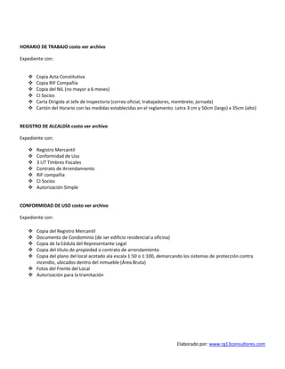 Elaborado por: www.rg13consultores.com
HORARIO DE TRABAJO costo ver archivo
Expediente con:
 Copia Acta Constitutiva
 Copia RIF Compañía
 Copia del NIL (no mayor a 6 meses)
 CI Socios
 Carta Dirigida al Jefe de Inspectoría (correo oficial, trabajadores, membrete, jornada)
 Cartón del Horario con las medidas establecidas en el reglamento. Letra 3 cm y 50cm (largo) x 35cm (alto)
REGISTRO DE ALCALDÍA costo ver archivo
Expediente con:
 Registro Mercantil
 Conformidad de Uso
 3 UT Timbres Fiscales
 Contrato de Arrendamiento
 RIF compañía
 CI Socios
 Autorización Simple
CONFORMIDAD DE USO costo ver archivo
Expediente con:
 Copia del Registro Mercantil
 Documento de Condominio (de ser edificio residencial u oficina)
 Copia de la Cédula del Representante Legal
 Copia del título de propiedad o contrato de arrendamiento
 Copia del plano del local acotado ala escala 1:50 o 1:100, demarcando los sistemas de protección contra
incendio, ubicados dentro del inmueble (Área Bruta)
 Fotos del Frente del Local
 Autorización para la tramitación
 