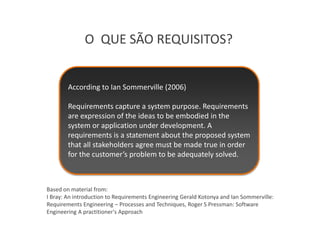O QUE SÃO REQUISITOS?


        According to Ian Sommerville (2006)

        Requirements capture a system purpose. Requirements
        are expression of the ideas to be embodied in the
        system or application under development. A
        requirements is a statement about the proposed system
        that all stakeholders agree must be made true in order
        for the customer’s problem to be adequately solved.



Based on material from:
I Bray: An introduction to Requirements Engineering Gerald Kotonya and Ian Sommerville:
Requirements Engineering – Processes and Techniques, Roger S Pressman: Software
Engineering A practitioner's Approach
 